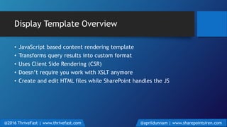 Display Template Overview
• JavaScript based content rendering template
• Transforms query results into custom format
• Uses Client Side Rendering (CSR)
• Doesn’t require you work with XSLT anymore
• Create and edit HTML files while SharePoint handles the JS
@2016 ThriveFast | www.thrivefast.com @aprildunnam | www.sharepointsiren.com
 