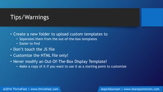 Tips/Warnings
• Create a new folder to upload custom templates to
• Separates them from the out-of-the-box templates
• Easier to find
• Don’t touch the JS file
• Customize the HTML file only!
• Never modify an Out-Of-The-Box Display Template!
• Make a copy of it if you want to use it as a starting point to customize
@2016 ThriveFast | www.thrivefast.com @aprildunnam | www.sharepointsiren.com
 