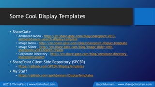 Some Cool Display Templates
• ShareGate
• Animated Menu - http://en.share-gate.com/blog/sharepoint-2013-
animated-menu-search-display-template
• Image Menu - http://en.share-gate.com/blog/sharepoint-display-template
• Image Slider - http://en.share-gate.com/blog/image-slider-with-
sharepoint-2013-search-results
• Corporate Directory - http://en.share-gate.com/blog/corporate-directory-
sharepoint-search
• SharePoint Client Side Repository (SPCSR)
• https://github.com/SPCSR/DisplayTemplates
• My Stuff
• https://github.com/aprildunnam/DisplayTemplates
@2016 ThriveFast | www.thrivefast.com @aprildunnam | www.sharepointsiren.com
 