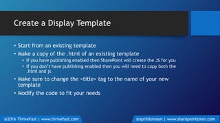 Create a Display Template
• Start from an existing template
• Make a copy of the .html of an existing template
• If you have publishing enabled then SharePoint will create the JS for you
• If you don’t have publishing enabled then you will need to copy both the
.html and js
• Make sure to change the <title> tag to the name of your new
template
• Modify the code to fit your needs
@2016 ThriveFast | www.thrivefast.com @aprildunnam | www.sharepointsiren.com
 