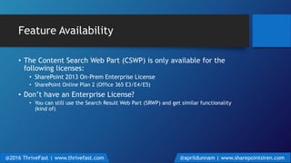 Feature Availability
• The Content Search Web Part (CSWP) is only available for the
following licenses:
• SharePoint 2013 On-Prem Enterprise License
• SharePoint Online Plan 2 (Office 365 E3/E4/E5)
• Don’t have an Enterprise License?
• You can still use the Search Result Web Part (SRWP) and get similar functionality
(kind of)
@2016 ThriveFast | www.thrivefast.com @aprildunnam | www.sharepointsiren.com
 