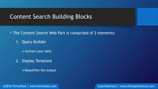 Content Search Building Blocks
• The Content Search Web Part is comprised of 2 elements:
1. Query Builder
Gathers your data
2. Display Template
Beautifies the output
@2016 ThriveFast | www.thrivefast.com @aprildunnam | www.sharepointsiren.com
 