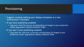 Provisioning
• Suggest creating/editing your display templates in a test
environment if possible
• If you have publishing enabled:
• Copy your .html file and any corresponding css/images to your production
master page gallery/display templates folder
• If you don’t have publishing enabled:
• Copy both the .html and .js and any corresponding css/images to your
production master page gallery/display templates folder
 