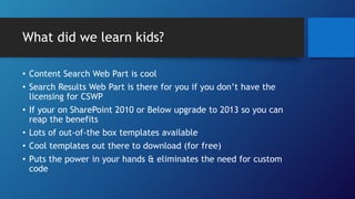 What did we learn kids?
• Content Search Web Part is cool
• Search Results Web Part is there for you if you don’t have the
licensing for CSWP
• If your on SharePoint 2010 or Below upgrade to 2013 so you can
reap the benefits
• Lots of out-of-the box templates available
• Cool templates out there to download (for free)
• Puts the power in your hands & eliminates the need for custom
code
 