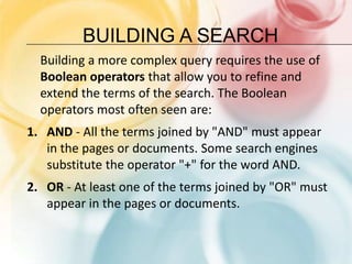 Building a SearchBuilding a more complex query requires the use of Boolean operators that allow you to refine and extend the terms of the search. The Boolean operators most often seen are: AND - All the terms joined by "AND" must appear in the pages or documents. Some search engines substitute the operator "+" for the word AND. OR - At least one of the terms joined by "OR" must appear in the pages or documents. 