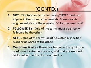 (contd.)NOT - The term or terms following "NOT" must not appear in the pages or documents. Some search engines substitute the operator "-" for the word NOT. FOLLOWED BY - One of the terms must be directly followed by the other. NEAR - One of the terms must be within a specified number of words of the other. Quotation Marks - The words between the quotation marks are treated as a phrase, and that phrase must be found within the document or file. 