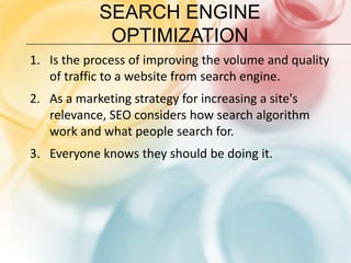 Search Engine OptimizationIs the process of improving the volume and quality of traffic to a website from search engine.As a marketing strategy for increasing a site's relevance, SEO considers how search algorithm work and what people search for.Everyone knows they should be doing it.