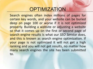 OPTIMIZATIONSearch engines often index millions of pages for certain key words, and your website can be buried deep on page 100 or worse if it is not optimized properly. Building a website or adjusting a website so that it comes up on the first or second page of search engine results is what our SEO Service does, and this is known as search engine optimization. If your page is not optimized it will not get a high ranking and you will not get results, no matter how many search engines the site has been submitted to.