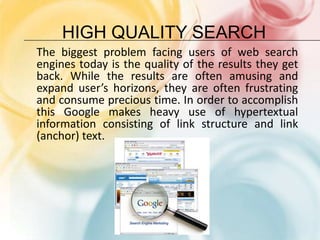 High Quality SearchThe biggest problem facing users of web search engines today is the quality of the results they get back. While the results are often amusing and expand user’s horizons, they are often frustrating and consume precious time. In order to accomplish this Google makes heavy use of hypertextual information consisting of link structure and link (anchor) text.