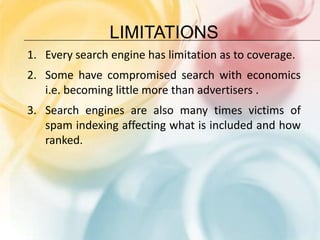 limitationsEvery search engine has limitation as to coverage.Some have compromised search with economics i.e. becoming little more than advertisers .Search engines are also many times victims of spam indexing affecting what is included and how ranked.