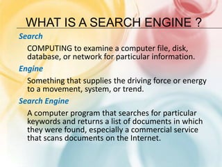 What is a SEARCH ENGINE ?Search	COMPUTING to examine a computer file, disk, database, or network for particular information.EngineSomething that supplies the driving force or energy to a movement, system, or trend.Search EngineA computer program that searches for particular keywords and returns a list of documents in which they were found, especially a commercial service that scans documents on the Internet.