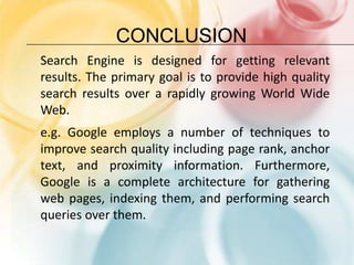 conclusionSearch Engine is designed for getting relevant results. The primary goal is to provide high quality search results over a rapidly growing World Wide Web. e.g. Google employs a number of techniques to improve search quality including page rank, anchor text, and proximity information. Furthermore, Google is a complete architecture for gathering web pages, indexing them, and performing search queries over them.