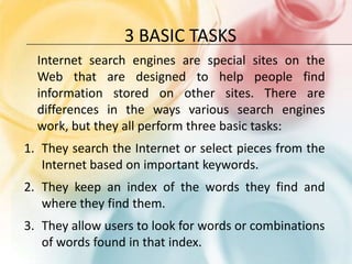 3 basic tasksInternet search engines are special sites on the Web that are designed to help people find information stored on other sites. There are differences in the ways various search engines work, but they all perform three basic tasks: They search the Internet or select pieces from the Internet based on important keywords.They keep an index of the words they find and where they find them.They allow users to look for words or combinations of words found in that index.