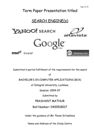 Page 1 of 19


        Term Paper Presentation titled

                SEARCH ENGINE(s)




Submitted in partial fulfillment of the requirements for the award

                               of

     BACHELOR’S IN COMPUTER APPLICATIONS (BCA)

                of Integral University, Lucknow.

                       Session: 2004-07

                          Submitted by

                   PRASHANT MATHUR

                 Roll Number: 0400518017


          Under the guidance of Mr. Pavan Srivastava


             Name and Address of the Study Centre
 