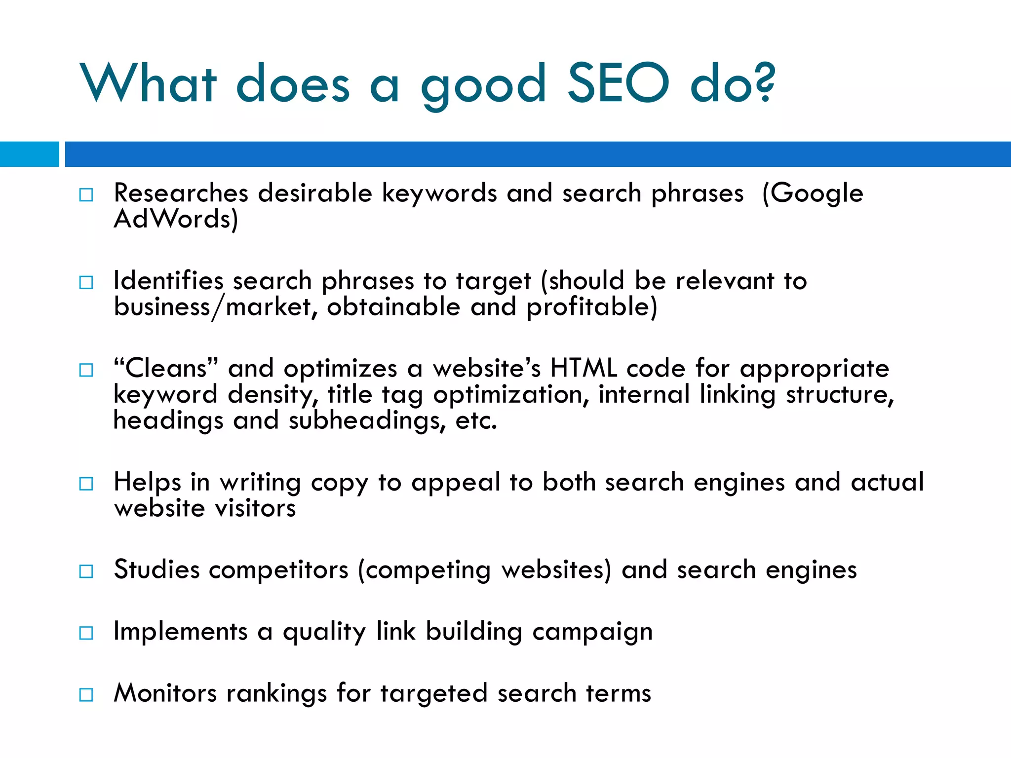 What does a good SEO do?
   Researches desirable keywords and search phrases (Google
    AdWords)

   Identifies search phrases to target (should be relevant to
    business/market, obtainable and profitable)

   “Cleans” and optimizes a website’s HTML code for appropriate
    keyword density, title tag optimization, internal linking structure,
    headings and subheadings, etc.

   Helps in writing copy to appeal to both search engines and actual
    website visitors

   Studies competitors (competing websites) and search engines

   Implements a quality link building campaign

   Monitors rankings for targeted search terms
 