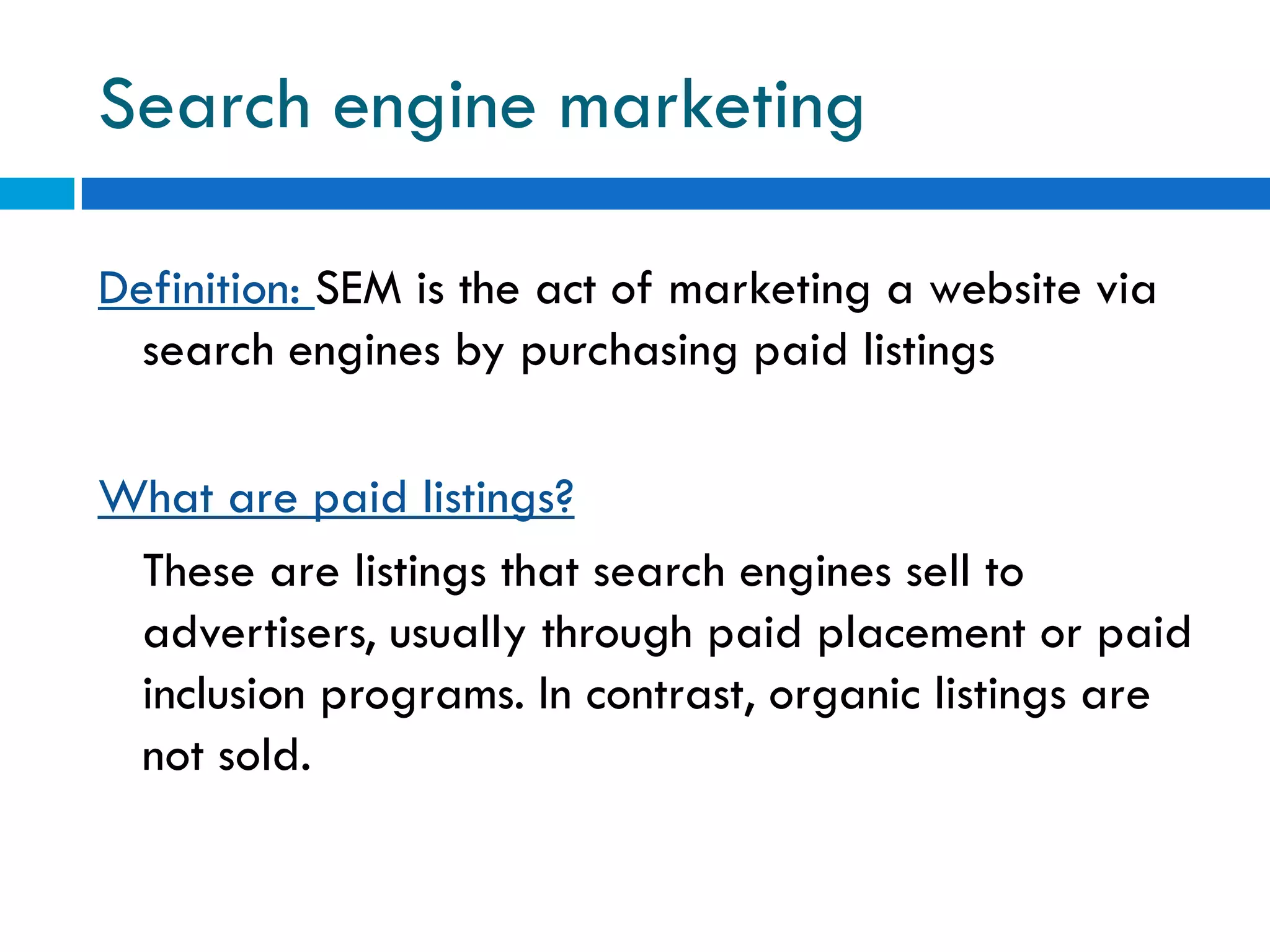 Search engine marketing

Definition: SEM is the act of marketing a website via
  search engines by purchasing paid listings

What are paid listings?
 These are listings that search engines sell to
 advertisers, usually through paid placement or paid
 inclusion programs. In contrast, organic listings are
 not sold.
 