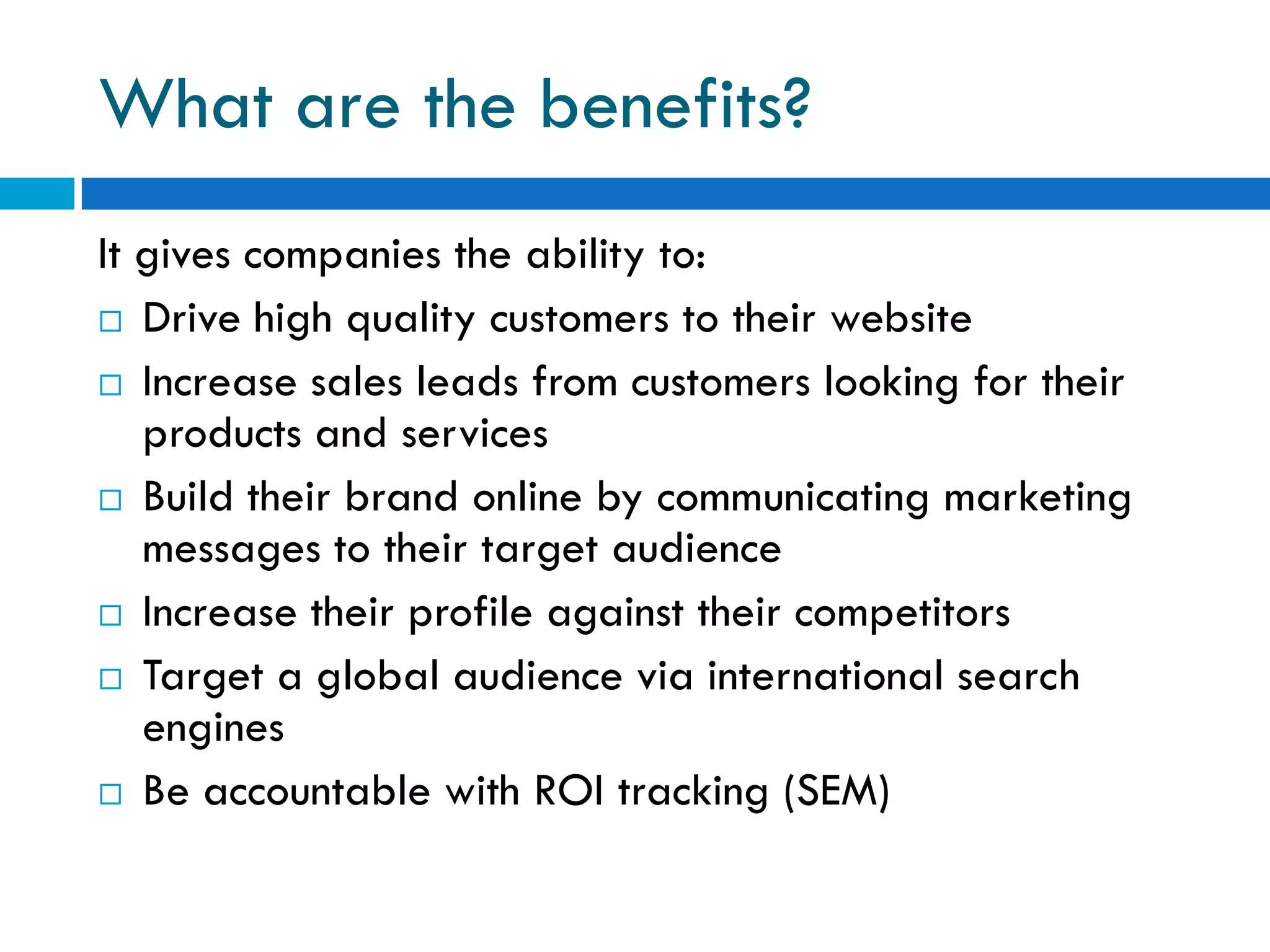 What are the benefits?
It gives companies the ability to:
 Drive high quality customers to their website

 Increase sales leads from customers looking for their
   products and services
 Build their brand online by communicating marketing
   messages to their target audience
 Increase their profile against their competitors

 Target a global audience via international search
   engines
 Be accountable with ROI tracking (SEM)
 
