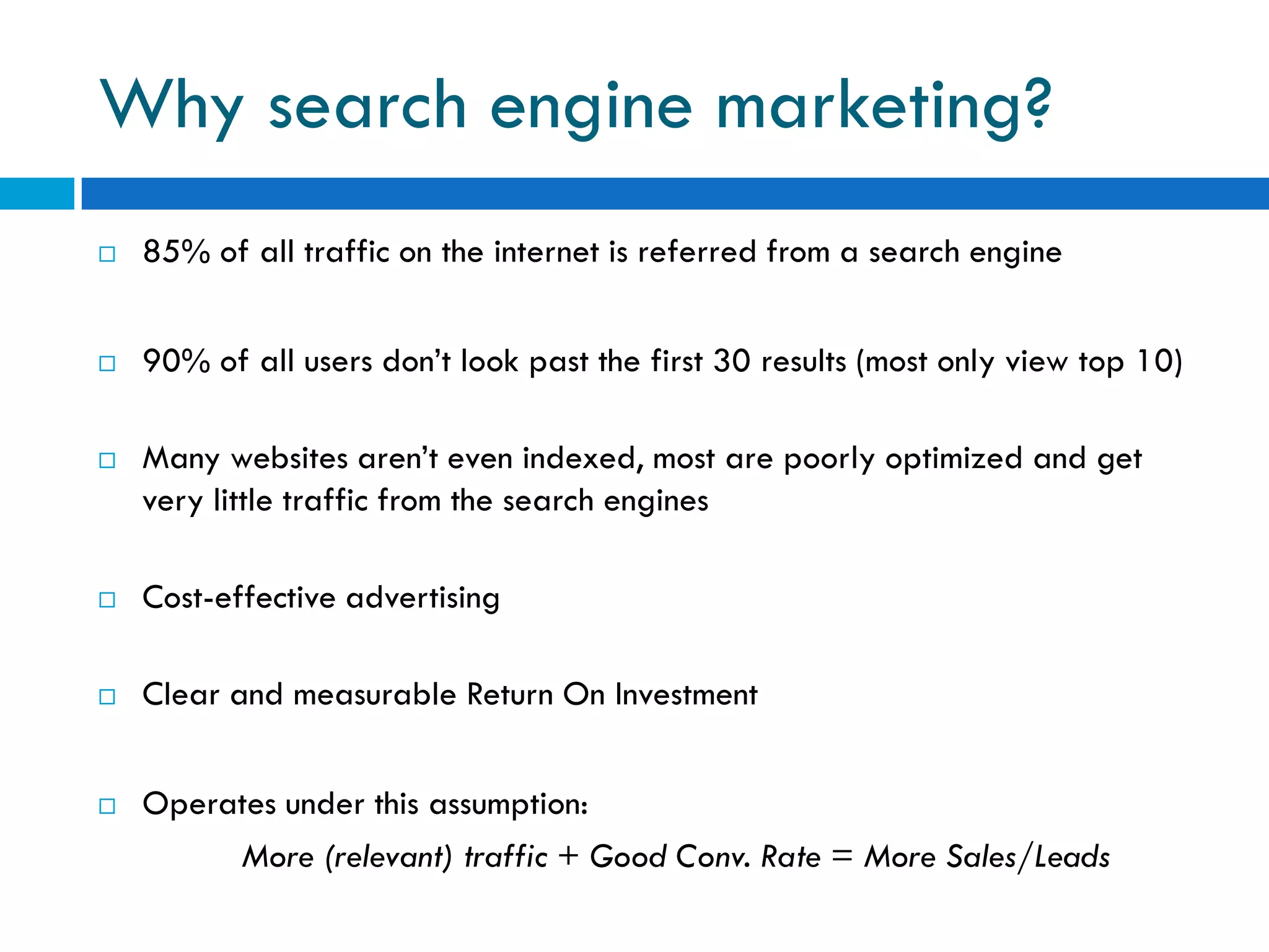 Why search engine marketing?
   85% of all traffic on the internet is referred from a search engine


   90% of all users don’t look past the first 30 results (most only view top 10)

   Many websites aren’t even indexed, most are poorly optimized and get
    very little traffic from the search engines

   Cost-effective advertising

   Clear and measurable Return On Investment


   Operates under this assumption:
         More (relevant) traffic + Good Conv. Rate = More Sales/Leads
 