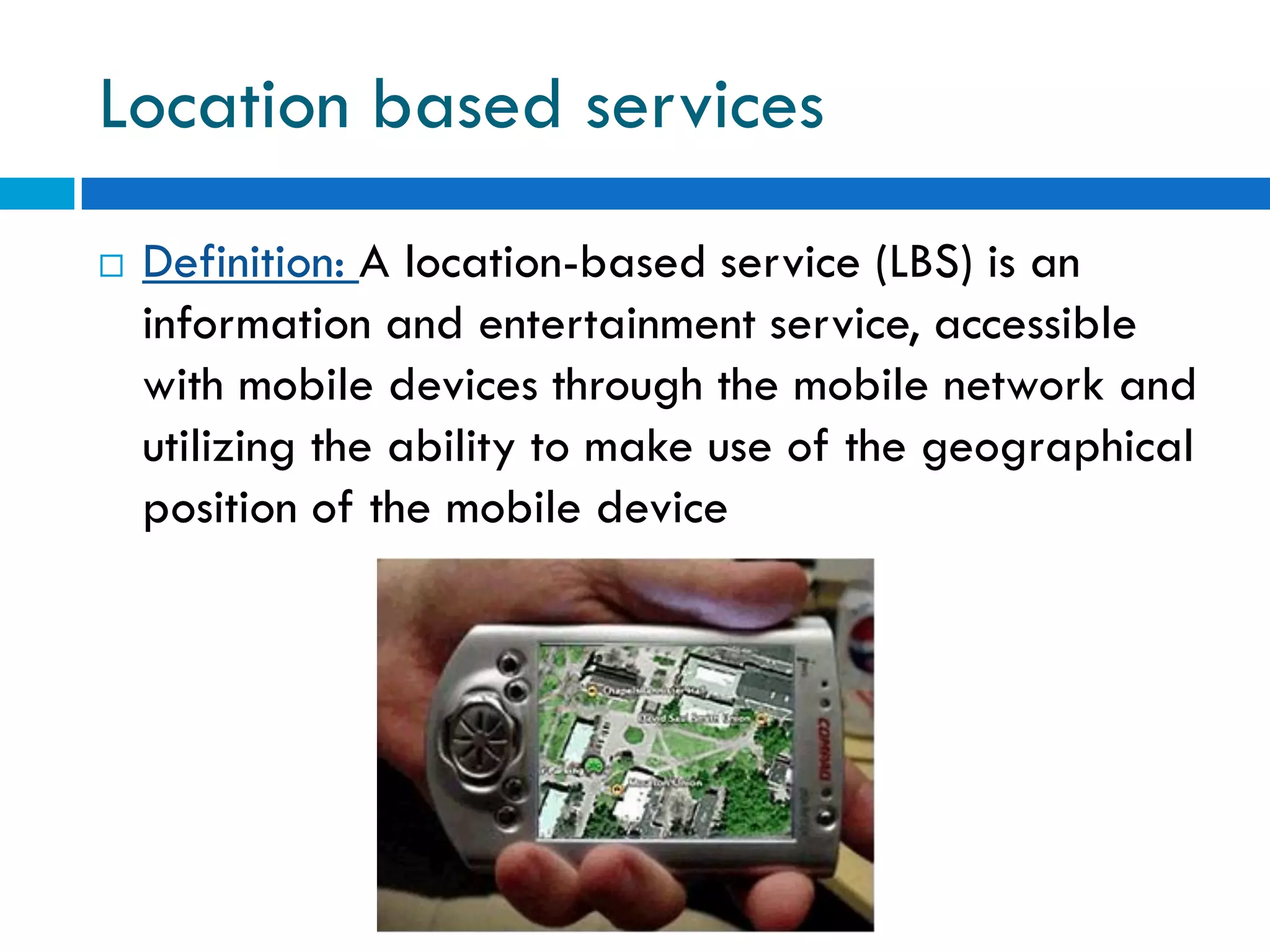 Location based services
   Definition: A location-based service (LBS) is an
    information and entertainment service, accessible
    with mobile devices through the mobile network and
    utilizing the ability to make use of the geographical
    position of the mobile device
 