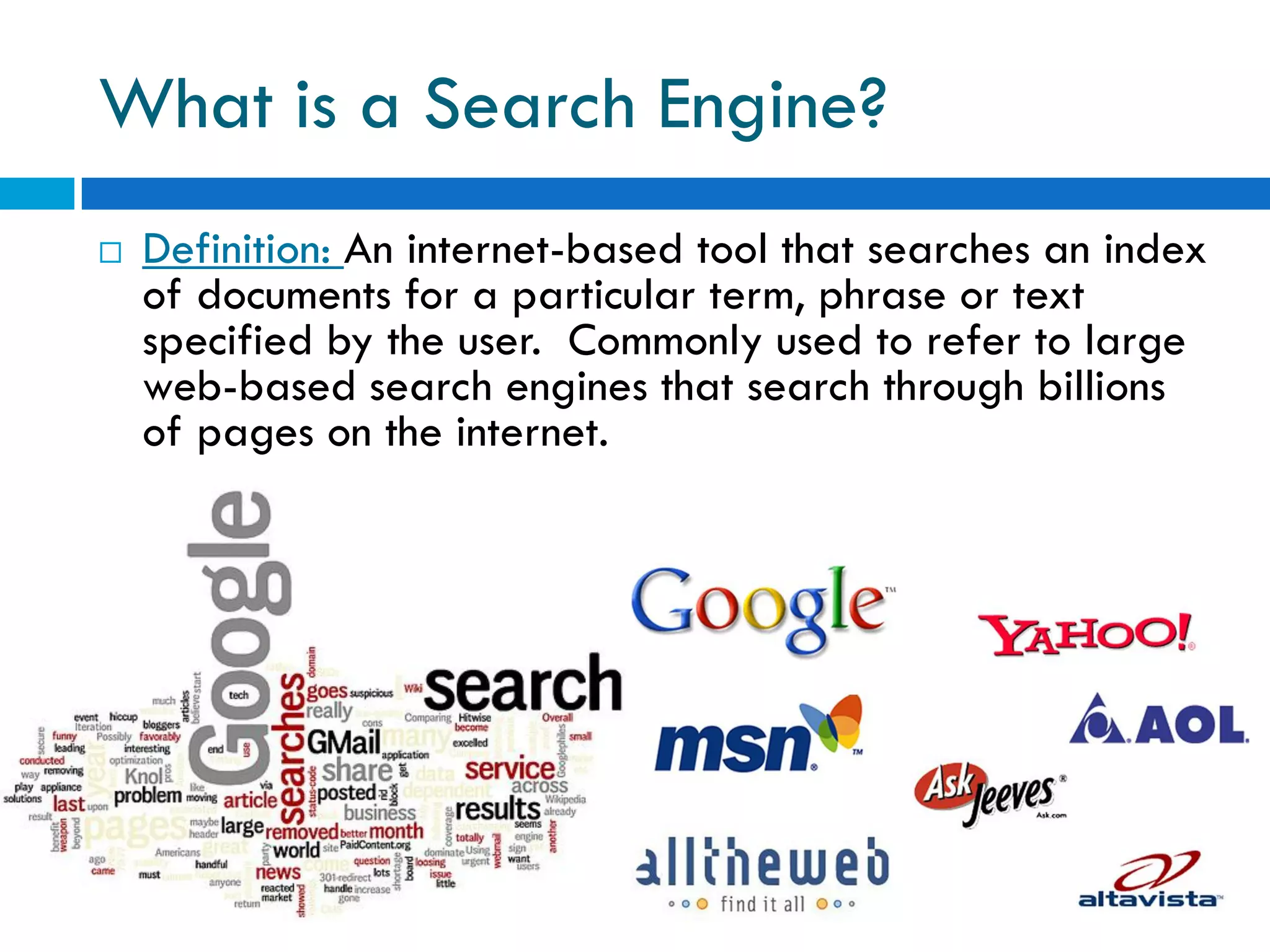 What is a Search Engine?
   Definition: An internet-based tool that searches an index
    of documents for a particular term, phrase or text
    specified by the user. Commonly used to refer to large
    web-based search engines that search through billions
    of pages on the internet.
 
