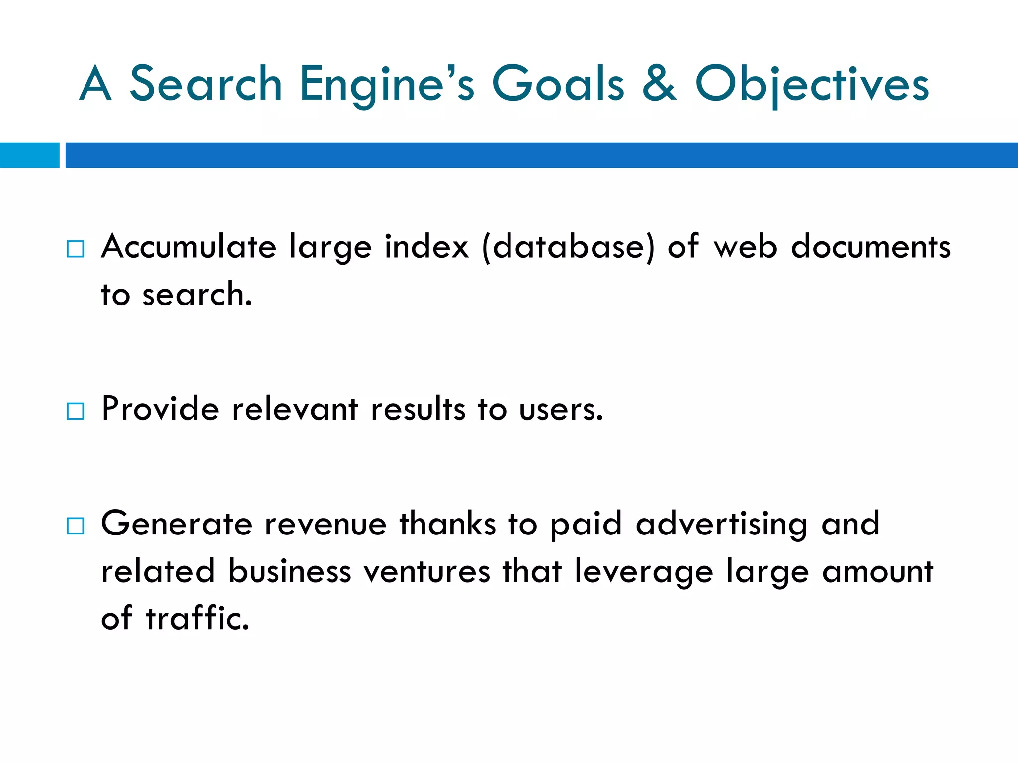 A Search Engine’s Goals & Objectives

   Accumulate large index (database) of web documents
    to search.

   Provide relevant results to users.

   Generate revenue thanks to paid advertising and
    related business ventures that leverage large amount
    of traffic.
 