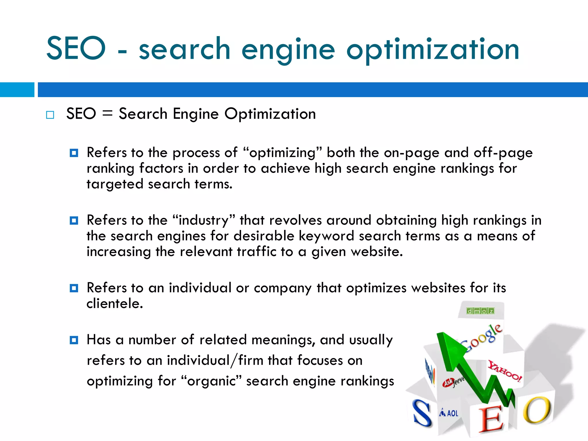 SEO - search engine optimization
   SEO = Search Engine Optimization

       Refers to the process of “optimizing” both the on-page and off-page
        ranking factors in order to achieve high search engine rankings for
        targeted search terms.

       Refers to the “industry” that revolves around obtaining high rankings in
        the search engines for desirable keyword search terms as a means of
        increasing the relevant traffic to a given website.

       Refers to an individual or company that optimizes websites for its
        clientele.

       Has a number of related meanings, and usually
        refers to an individual/firm that focuses on
        optimizing for “organic” search engine rankings
 