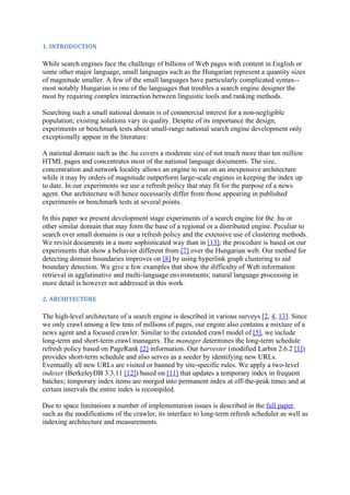 1. INTRODUCTION

While search engines face the challenge of billions of Web pages with content in English or
some other major language, small languages such as the Hungarian represent a quantity sizes
of magnitude smaller. A few of the small languages have particularly complicated syntax--
most notably Hungarian is one of the languages that troubles a search engine designer the
most by requiring complex interaction between linguistic tools and ranking methods.

Searching such a small national domain is of commercial interest for a non-negligible
population; existing solutions vary in quality. Despite of its importance the design,
experiments or benchmark tests about small-range national search engine development only
exceptionally appear in the literature.

A national domain such as the .hu covers a moderate size of not much more than ten million
HTML pages and concentrates most of the national language documents. The size,
concentration and network locality allows an engine to run on an inexpensive architecture
while it may by orders of magnitude outperform large-scale engines in keeping the index up
to date. In our experiments we use a refresh policy that may fit for the purpose of a news
agent. Our architecture will hence necessarily differ from those appearing in published
experiments or benchmark tests at several points.

In this paper we present development stage experiments of a search engine for the .hu or
other similar domain that may form the base of a regional or a distributed engine. Peculiar to
search over small domains is our a refresh policy and the extensive use of clustering methods.
We revisit documents in a more sophisticated way than in [13]; the procedure is based on our
experiments that show a behavior different from [7] over the Hungarian web. Our method for
detecting domain boundaries improves on [8] by using hyperlink graph clustering to aid
boundary detection. We give a few examples that show the difficulty of Web information
retrieval in agglutinative and multi-language environments; natural language processing in
more detail is however not addressed in this work.

2. ARCHITECTURE

The high-level architecture of a search engine is described in various surveys [2, 4, 13]. Since
we only crawl among a few tens of millions of pages, our engine also contains a mixture of a
news agent and a focused crawler. Similar to the extended crawl model of [5], we include
long-term and short-term crawl managers. The manager determines the long-term schedule
refresh policy based on PageRank [2] information. Our harvester (modified Larbin 2.6.2 [1])
provides short-term schedule and also serves as a seeder by identifying new URLs.
Eventually all new URLs are visited or banned by site-specific rules. We apply a two-level
indexer (BerkeleyDB 3.3.11 [12]) based on [11] that updates a temporary index in frequent
batches; temporary index items are merged into permanent index at off-the-peak times and at
certain intervals the entire index is recompiled.

Due to space limitations a number of implementation issues is described in the full paper
such as the modifications of the crawler, its interface to long-term refresh scheduler as well as
indexing architecture and measurements.
 