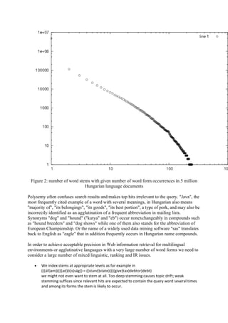 Figure 2: number of word stems with given number of word form occurrences in 5 million
                             Hungarian language documents

Polysemy often confuses search results and makes top hits irrelevant to the query. "Java", the
most frequently cited example of a word with several meanings, in Hungarian also means
"majority of", "its belongings", "its goods", "its best portion", a type of pork, and may also be
incorrectly identified as an agglutination of a frequent abbreviation in mailing lists.
Synonyms "dog" and "hound" ("kutya" and "eb") occur nonexchangeably in compounds such
as "hound breeders" and "dog shows" while one of them also stands for the abbreviation of
European Championship. Or the name of a widely used data mining software "sas" translates
back to English as "eagle" that in addition frequently occurs in Hungarian name compounds.

In order to achieve acceptable precision in Web information retrieval for multilingual
environments or agglutinative languages with a very large number of word forms we need to
consider a large number of mixed linguistic, ranking and IR issues.

   •   We index stems at appropriate levels as for example in
       (((áll)am)((((ad)ó)s)ság)) = ((stand)state)((((give)tax)debtor)debt)
       we might not even want to stem at all. Too deep stemming causes topic drift; weak
       stemming suffices since relevant hits are expected to contain the query word several times
       and among its forms the stem is likely to occur.
 
