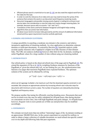 •   Efficient phrase search is nontrivial on its own [3, 13], we also need the original word form in
       the index for this task.
   •   In order to rank the relevance of an index entry we may need to know the syntax of the
       sentence that contains the word or use document word frequency clustering results.
   •   Document language(s) and possible missing accents (typical in mailing list archives) must
       also be taken into consideration or else the index term easily changes meaning (beer, for
       example, becomes queue with no accents--"sör" and "sor").
   •   Translations of the stems and forms between Hungarian and English helps ranking
       algorithms that use anchor text information.
   •   All above issues tend to increase index granularity and the amount of additional information
       stored and thus space requirement must be carefully optimized.

4. RANKING AND DOMAIN CLUSTERING

A unique possibility in searching a moderate size domain is the extensive and relative
inexpensive application of clustering methods. As a key application we determine coherent
domains or multi-part documents. As noticed by Davison [8], hyperlink analysis yields
accurate quality measures only if applied to a higher level link structure of inter-domain
links. The URL text analysis method [8] however often fails for the .hu domain, resulting in
unfair PageRank values for a large number of sites without using our clustering method.

5. REFRESH POLICY

Our refresh policy is based on the observed refresh time of the page and its PageRank [2]. We
extend the argument of Cho et al. [6] by weighting freshness measures by functions of the
PageRank pr: given the refresh time refr, we are looking for sync, the synchronization time
function over pages that maximize PageRank times expected freshness. The optimum
solution of the system can be obtained by solving

                         pr * (refr - (sync + refr) exp (-sync / refr)) = u


where we let Lagrange multiplier u be maximum such that the download capacity constraint is not
exceeded. We compute an approximate solution by increasing refresh rate in discrete steps for
documents with minimum current u value. The number of equations are reduced by discretizing
PageRank and frequency values.

We propose another fine tuning for efficiently crawling breaking news. Documents that need
not be revisited every day may be safely scheduled for off-peak hours, thus during daytime
we concentrate on news sites, sites with high PageRank and quick changes. At off-peak hours
however, frequent visits to news portals are of little use and priorities may be modified
accordingly.

6. EXPERIMENTS

We estimate not much more than ten million "interesting" pages of the .hu domain residing at
an approximate 300,000 Web sites. In the current experiment we crawled five million; in
order to obtain a larger collection of valuable documents we need refined site-specific control
over in-site depth and following links that pass arguments.
 