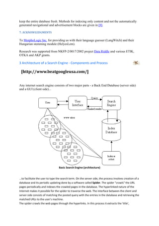 keep the entire database fresh. Methods for indexing only content and not the automatically
generated navigational and advertisement blocks are given in [9].

7. ACKNOWLEDGMENTS

To MorphoLogic Inc. for providing us with their language guesser (LangWitch) and their
Hungarian stemming module (HelyesLem).

Research was supported from NKFP-2/0017/2002 project Data Riddle and various ETIK,
OTKA and AKP grants.

3 Architecture of a Search Engine - Components and Process

 [http://www.beatgoogleusa.com/]


Any internet search engine consists of two major parts - a Back End Database (server side)
and a GUI (client side)...




                                  Basic Search Engine (architecture)


...to facilitate the user to type the search term. On the server side, the process involves creation of a
database and its periodic updating done by a software called Spider. The spider "crawls" the URL
pages periodically and indexes the crawled pages in the database. The hyperlinked nature of the
Internet makes it possible for the spider to traverse the web. The interface between the client and
server side consists of matching the posted query with the entries in the database and retrieving the
matched URLs to the user's machine.
The spider crawls the web pages through the hyperlinks. In this process it extracts the 'title',
 