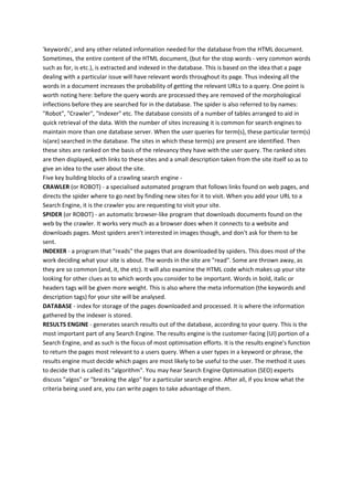 'keywords', and any other related information needed for the database from the HTML document.
Sometimes, the entire content of the HTML document, (but for the stop words - very common words
such as for, is etc.), is extracted and indexed in the database. This is based on the idea that a page
dealing with a particular issue will have relevant words throughout its page. Thus indexing all the
words in a document increases the probability of getting the relevant URLs to a query. One point is
worth noting here: before the query words are processed they are removed of the morphological
inflections before they are searched for in the database. The spider is also referred to by names:
"Robot", "Crawler", "Indexer" etc. The database consists of a number of tables arranged to aid in
quick retrieval of the data. With the number of sites increasing it is common for search engines to
maintain more than one database server. When the user queries for term(s), these particular term(s)
is(are) searched in the database. The sites in which these term(s) are present are identified. Then
these sites are ranked on the basis of the relevancy they have with the user query. The ranked sites
are then displayed, with links to these sites and a small description taken from the site itself so as to
give an idea to the user about the site.
Five key building blocks of a crawling search engine -
CRAWLER (or ROBOT) - a specialised automated program that follows links found on web pages, and
directs the spider where to go next by finding new sites for it to visit. When you add your URL to a
Search Engine, it is the crawler you are requesting to visit your site.
SPIDER (or ROBOT) - an automatic browser-like program that downloads documents found on the
web by the crawler. It works very much as a browser does when it connects to a website and
downloads pages. Most spiders aren't interested in images though, and don't ask for them to be
sent.
INDEXER - a program that "reads" the pages that are downloaded by spiders. This does most of the
work deciding what your site is about. The words in the site are "read". Some are thrown away, as
they are so common (and, it, the etc). It will also examine the HTML code which makes up your site
looking for other clues as to which words you consider to be important. Words in bold, italic or
headers tags will be given more weight. This is also where the meta information (the keywords and
description tags) for your site will be analysed.
DATABASE - index for storage of the pages downloaded and processed. It is where the information
gathered by the indexer is stored.
RESULTS ENGINE - generates search results out of the database, according to your query. This is the
most important part of any Search Engine. The results engine is the customer-facing (UI) portion of a
Search Engine, and as such is the focus of most optimisation efforts. It is the results engine's function
to return the pages most relevant to a users query. When a user types in a keyword or phrase, the
results engine must decide which pages are most likely to be useful to the user. The method it uses
to decide that is called its "algorithm". You may hear Search Engine Optimisation (SEO) experts
discuss "algos" or "breaking the algo" for a particular search engine. After all, if you know what the
criteria being used are, you can write pages to take advantage of them.
 