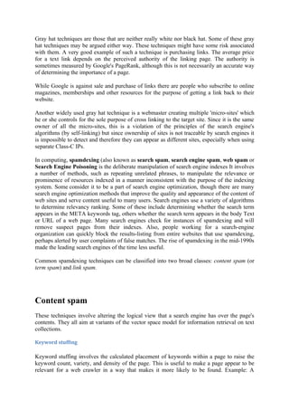 Gray hat techniques are those that are neither really white nor black hat. Some of these gray
hat techniques may be argued either way. These techniques might have some risk associated
with them. A very good example of such a technique is purchasing links. The average price
for a text link depends on the perceived authority of the linking page. The authority is
sometimes measured by Google's PageRank, although this is not necessarily an accurate way
of determining the importance of a page.

While Google is against sale and purchase of links there are people who subscribe to online
magazines, memberships and other resources for the purpose of getting a link back to their
website.

Another widely used gray hat technique is a webmaster creating multiple 'micro-sites' which
he or she controls for the sole purpose of cross linking to the target site. Since it is the same
owner of all the micro-sites, this is a violation of the principles of the search engine's
algorithms (by self-linking) but since ownership of sites is not traceable by search engines it
is impossible to detect and therefore they can appear as different sites, especially when using
separate Class-C IPs.

In computing, spamdexing (also known as search spam, search engine spam, web spam or
Search Engine Poisoning is the deliberate manipulation of search engine indexes It involves
a number of methods, such as repeating unrelated phrases, to manipulate the relevance or
prominence of resources indexed in a manner inconsistent with the purpose of the indexing
system. Some consider it to be a part of search engine optimization, though there are many
search engine optimization methods that improve the quality and appearance of the content of
web sites and serve content useful to many users. Search engines use a variety of algorithms
to determine relevancy ranking. Some of these include determining whether the search term
appears in the META keywords tag, others whether the search term appears in the body Text
or URL of a web page. Many search engines check for instances of spamdexing and will
remove suspect pages from their indexes. Also, people working for a search-engine
organization can quickly block the results-listing from entire websites that use spamdexing,
perhaps alerted by user complaints of false matches. The rise of spamdexing in the mid-1990s
made the leading search engines of the time less useful.

Common spamdexing techniques can be classified into two broad classes: content spam (or
term spam) and link spam.




Content spam
These techniques involve altering the logical view that a search engine has over the page's
contents. They all aim at variants of the vector space model for information retrieval on text
collections.

Keyword stuffing

Keyword stuffing involves the calculated placement of keywords within a page to raise the
keyword count, variety, and density of the page. This is useful to make a page appear to be
relevant for a web crawler in a way that makes it more likely to be found. Example: A
 