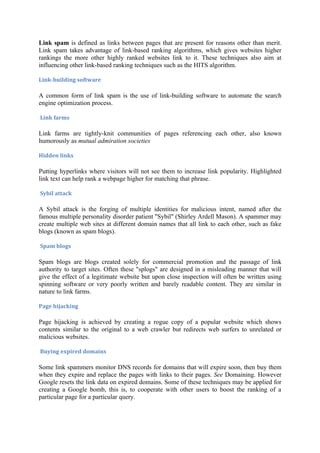 Link spam is defined as links between pages that are present for reasons other than merit.
Link spam takes advantage of link-based ranking algorithms, which gives websites higher
rankings the more other highly ranked websites link to it. These techniques also aim at
influencing other link-based ranking techniques such as the HITS algorithm.

Link-building software

A common form of link spam is the use of link-building software to automate the search
engine optimization process.

Link farms

Link farms are tightly-knit communities of pages referencing each other, also known
humorously as mutual admiration societies.

Hidden links

Putting hyperlinks where visitors will not see them to increase link popularity. Highlighted
link text can help rank a webpage higher for matching that phrase.

Sybil attack

A Sybil attack is the forging of multiple identities for malicious intent, named after the
famous multiple personality disorder patient "Sybil" (Shirley Ardell Mason). A spammer may
create multiple web sites at different domain names that all link to each other, such as fake
blogs (known as spam blogs).

Spam blogs

Spam blogs are blogs created solely for commercial promotion and the passage of link
authority to target sites. Often these "splogs" are designed in a misleading manner that will
give the effect of a legitimate website but upon close inspection will often be written using
spinning software or very poorly written and barely readable content. They are similar in
nature to link farms.

Page hijacking

Page hijacking is achieved by creating a rogue copy of a popular website which shows
contents similar to the original to a web crawler but redirects web surfers to unrelated or
malicious websites.

Buying expired domains

Some link spammers monitor DNS records for domains that will expire soon, then buy them
when they expire and replace the pages with links to their pages. See Domaining. However
Google resets the link data on expired domains. Some of these techniques may be applied for
creating a Google bomb, this is, to cooperate with other users to boost the ranking of a
particular page for a particular query.
 