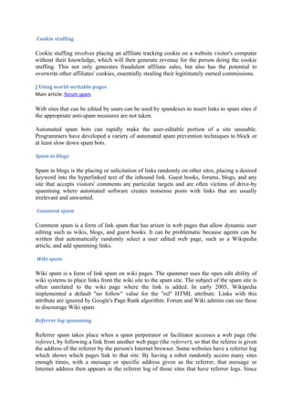 Cookie stuffing

Cookie stuffing involves placing an affiliate tracking cookie on a website visitor's computer
without their knowledge, which will then generate revenue for the person doing the cookie
stuffing. This not only generates fraudulent affiliate sales, but also has the potential to
overwrite other affiliates' cookies, essentially stealing their legitimately earned commissions.

] Using world-writable pages
Main article: forum spam

Web sites that can be edited by users can be used by spandexes to insert links to spam sites if
the appropriate anti-spam measures are not taken.

Automated spam bots can rapidly make the user-editable portion of a site unusable.
Programmers have developed a variety of automated spam prevention techniques to block or
at least slow down spam bots.

Spam in blogs

Spam in blogs is the placing or solicitation of links randomly on other sites, placing a desired
keyword into the hyperlinked text of the inbound link. Guest books, forums, blogs, and any
site that accepts visitors' comments are particular targets and are often victims of drive-by
spamming where automated software creates nonsense posts with links that are usually
irrelevant and unwanted.

Comment spam

Comment spam is a form of link spam that has arisen in web pages that allow dynamic user
editing such as wikis, blogs, and guest books. It can be problematic because agents can be
written that automatically randomly select a user edited web page, such as a Wikipedia
article, and add spamming links.

Wiki spam

Wiki spam is a form of link spam on wiki pages. The spammer uses the open edit ability of
wiki systems to place links from the wiki site to the spam site. The subject of the spam site is
often unrelated to the wiki page where the link is added. In early 2005, Wikipedia
implemented a default "no follow" value for the "rel" HTML attribute. Links with this
attribute are ignored by Google's Page Rank algorithm. Forum and Wiki admins can use these
to discourage Wiki spam.

Referrer log spamming

Referrer spam takes place when a spam perpetrator or facilitator accesses a web page (the
referee), by following a link from another web page (the referrer), so that the referee is given
the address of the referrer by the person's Internet browser. Some websites have a referrer log
which shows which pages link to that site. By having a robot randomly access many sites
enough times, with a message or specific address given as the referrer, that message or
Internet address then appears in the referrer log of those sites that have referrer logs. Since
 