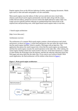 Popular engines focus on the full-text indexing of online, natural language documents. Media
types such as video and audio and graphics are also searchable.

Meta search engines reuse the indices of other services and do not store a local index,
whereas cache-based search engines permanently store the index along with the corpus.
Unlike full-text indices, partial-text services restrict the depth indexed to reduce index size.
Larger services typically perform indexing at a predetermined time interval due to the
required time and processing costs, while agent-based search engines index in real time.



1 Search engine architecture

[http://www.ibm.com/]

Architecture overview

The architecture of a common Web search engine contains a front-end process and a back-
end process, as shown in Figure 1. In the front-end process, the user enters the search words
into the search engine interface, which is usually a Web page with an input box. The
application then parses the search request into a form that the search engine can understand,
and then the search engine executes the search operation on the index files. After ranking, the
search engine interface returns the search results to the user. In the back-end process, a spider
or robot fetches the Web pages from the Internet, and then the indexing subsystem parses the
Web pages and stores them into the index files. If you want to use Lucene to build a Web
search application, the final architecture will be similar to that shown in Figure 1.


Figure 1. Web search engine architecture
 
