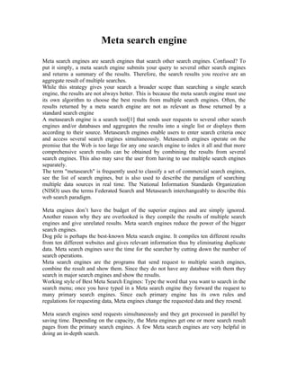 Meta search engine
Meta search engines are search engines that search other search engines. Confused? To
put it simply, a meta search engine submits your query to several other search engines
and returns a summary of the results. Therefore, the search results you receive are an
aggregate result of multiple searches.
While this strategy gives your search a broader scope than searching a single search
engine, the results are not always better. This is because the meta search engine must use
its own algorithm to choose the best results from multiple search engines. Often, the
results returned by a meta search engine are not as relevant as those returned by a
standard search engine
A metasearch engine is a search tool[1] that sends user requests to several other search
engines and/or databases and aggregates the results into a single list or displays them
according to their source. Metasearch engines enable users to enter search criteria once
and access several search engines simultaneously. Metasearch engines operate on the
premise that the Web is too large for any one search engine to index it all and that more
comprehensive search results can be obtained by combining the results from several
search engines. This also may save the user from having to use multiple search engines
separately.
The term "metasearch" is frequently used to classify a set of commercial search engines,
see the list of search engines, but is also used to describe the paradigm of searching
multiple data sources in real time. The National Information Standards Organization
(NISO) uses the terms Federated Search and Metasearch interchangeably to describe this
web search paradigm.

Meta engines don’t have the budget of the superior engines and are simply ignored.
Another reason why they are overlooked is they compile the results of multiple search
engines and give unrelated results. Meta search engines reduce the power of the bigger
search engines.
Dog pile is perhaps the best-known Meta search engine. It compiles ten different results
from ten different websites and gives relevant information thus by eliminating duplicate
data. Meta search engines save the time for the searcher by cutting down the number of
search operations.
Meta search engines are the programs that send request to multiple search engines,
combine the result and show them. Since they do not have any database with them they
search in major search engines and show the results.
Working style of Best Meta Search Engines: Type the word that you want to search in the
search menu; once you have typed in a Meta search engine they forward the request to
many primary search engines. Since each primary engine has its own rules and
regulations for requesting data, Meta engines change the requested data and they resend.

Meta search engines send requests simultaneously and they get processed in parallel by
saving time. Depending on the capacity, the Meta engines get one or more search result
pages from the primary search engines. A few Meta search engines are very helpful in
doing an in-depth search.
 