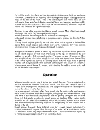 Once all the results have been received, the next step is to remove duplicate results and
show them. All the results are regularly sorted by the primary engine that supplies result,
based on the rank of the result. Some Meta search engines sort results based on user
preferences. Since Meta Search Engines search different search engines results missed by
primary engines are shown here. Saves time by parallel searching. Eliminates duplicate
results. Best combines the separate result sets.

Timeouts occurs while searching in different search engines. Most of the Meta search
engines get only ten to fifty results per primary engine.
Advanced features and techniques are not available in Meta engines.
Meta search engines may exclude one or more major search engines like Google, Yahoo
and MSN.
Primary search engines generally do not view Meta search engines as competition.
Before Meta search engines can perform their search operations, they want consent
information from primary search engines for search operation.

Most people use Google, yahoo, MSN-the big three search engines for search operations.
But all search engines are not equal. Depending on the type of information the user
looking for we select different search engines. The main purpose of introducing Meta
search engines is to reduce time complexity and to increase optimization in searching.
Meta search engines are capable of locating results that you might miss in primary
engines. But, merging results from different search engines into single list sometimes
bring up some security issues. By properly understanding the problem we can better look
out for best Meta search engine.


                                    Operations

Metasearch engines create what is known as a virtual database. They do not compile a
physical database or catalogue of the web. Instead, they take a user's request, pass it to
several other heterogeneous databases and then compile the results in a homogeneous
manner based on a specific algorithm.
No two metasearch engines are alike. Some search only the most popular search engines
while others also search lesser-known engines, newsgroups, and other databases. They
also differ in how the results are presented and the quantity of engines that are used.
Some will list results according to search engine or database. Others return results
according to relevance, often concealing which search engine returned which results.
This benefits the user by eliminating duplicate hits and grouping the most relevant ones at
the top of the list.
Search engines frequently have different ways they expect requests submitted. For
example, some search engines allow the usage of the word "AND" while others require
"+" and others require only a space to combine words. The better metasearch engines try
to synthesize requests appropriately when submitting them.
 