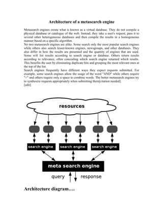 Architecture of a metasearch engine
Metasearch engines create what is known as a virtual database. They do not compile a
physical database or catalogue of the web. Instead, they take a user's request, pass it to
several other heterogeneous databases and then compile the results in a homogeneous
manner based on a specific algorithm.
No two metasearch engines are alike. Some search only the most popular search engines
while others also search lesser-known engines, newsgroups, and other databases. They
also differ in how the results are presented and the quantity of engines that are used.
Some will list results according to search engine or database. Others return results
according to relevance, often concealing which search engine returned which results.
This benefits the user by eliminating duplicate hits and grouping the most relevant ones at
the top of the list.
Search engines frequently have different ways they expect requests submitted. For
example, some search engines allow the usage of the word "AND" while others require
"+" and others require only a space to combine words. The better metasearch engines try
to synthesize requests appropriately when submitting them[citation needed].
[edit]




Architecture diagram….
 