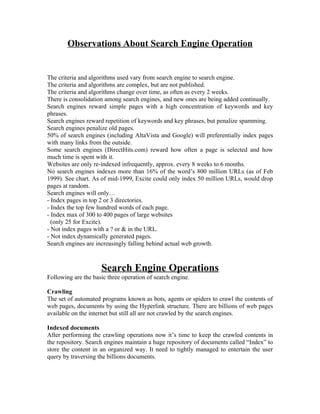 Observations About Search Engine Operation


The criteria and algorithms used vary from search engine to search engine.
The criteria and algorithms are complex, but are not published.
The criteria and algorithms change over time, as often as every 2 weeks.
There is consolidation among search engines, and new ones are being added continually.
Search engines reward simple pages with a high concentration of keywords and key
phrases.
Search engines reward repetition of keywords and key phrases, but penalize spamming.
Search engines penalize old pages.
50% of search engines (including AltaVista and Google) will preferentially index pages
with many links from the outside.
Some search engines (DirectHits.com) reward how often a page is selected and how
much time is spent with it.
Websites are only re-indexed infrequently, approx. every 8 weeks to 6 months.
No search engines indexes more than 16% of the word’s 800 million URLs (as of Feb
1999). See chart. As of mid-1999, Excite could only index 50 million URLs, would drop
pages at random.
Search engines will only…
- Index pages in top 2 or 3 directories.
- Index the top few hundred words of each page.
- Index max of 300 to 400 pages of large websites
  (only 25 for Excite).
- Not index pages with a ? or & in the URL.
- Not index dynamically generated pages.
Search engines are increasingly falling behind actual web growth.



                     Search Engine Operations
Following are the basic three operation of search engine.

Crawling
The set of automated programs known as bots, agents or spiders to crawl the contents of
web pages, documents by using the Hyperlink structure. There are billions of web pages
available on the internet but still all are not crawled by the search engines.

Indexed documents
After performing the crawling operations now it’s time to keep the crawled contents in
the repository. Search engines maintain a huge repository of documents called “Index” to
store the content in an organized way. It need to tightly managed to entertain the user
query by traversing the billions documents.
 