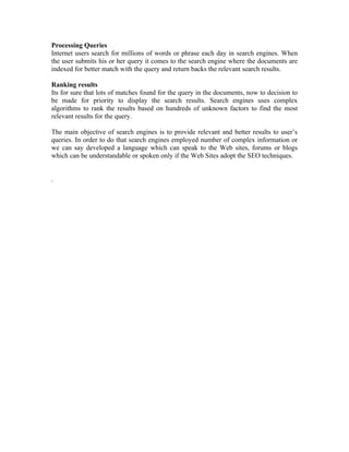 Processing Queries
Internet users search for millions of words or phrase each day in search engines. When
the user submits his or her query it comes to the search engine where the documents are
indexed for better match with the query and return backs the relevant search results.

Ranking results
Its for sure that lots of matches found for the query in the documents, now to decision to
be made for priority to display the search results. Search engines uses complex
algorithms to rank the results based on hundreds of unknown factors to find the most
relevant results for the query.

The main objective of search engines is to provide relevant and better results to user’s
queries. In order to do that search engines employed number of complex information or
we can say developed a language which can speak to the Web sites, forums or blogs
which can be understandable or spoken only if the Web Sites adopt the SEO techniques.


.
 