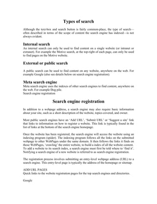 Types of search
Although the text-box and search button is fairly common-place, the type of search—
often described in terms of the scope of content the search engine has indexed—is not
always evident.

Internal search
An internal search can only be used to find content on a single website (or intranet or
extranet). For example the Motive search, at the top-right of each page, can only be used
to find pages on the Motive website.

External or public search
A public search can be used to find content on any website, anywhere on the web. For
example Google (also see details below on search engine registration).

Meta search engine
Meta search engine uses the indexes of other search engines to find content, anywhere on
the web. For example Dog pile.
Search engine registration

                        Search engine registration
In addition to a webpage address, a search engine may also require basic information
about your site, such as a short description of the website, topics covered, and owner.

Most public search engines have an ‘Add URL’, ‘Submit URL’ or ‘Suggest a site’ link
that links to information on how to register a website. This link is typically found in the
list of links at the bottom of the search engine homepage.

Once the website has been registered, the search engine will access the website using an
indexing program (spider). The indexing program follows all the links on the submitted
webpage to other WebPages under the same domain. It then follows the links it finds on
those WebPages, ‘crawling’ the entire website, to build a index of all the website content.
To add a website to its search index, a search engine must first be told where to ‘find it’.
Notifying a search engine of a new website is referred to as search engine registration.

The registration process involves submitting an entry-level webpage address (URL) to a
search engine. This entry-level page is typically the address of the homepage or sitemap.

ADD URL PAGES
Quick links to the website registration pages for the top search engines and directories.

Google
 