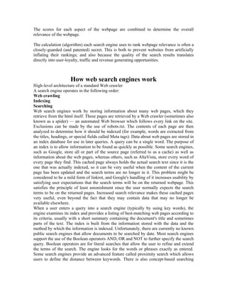 The scores for each aspect of the webpage are combined to determine the overall
relevance of the webpage.

The calculation (algorithm) each search engine uses to rank webpage relevance is often a
closely-guarded (and patented) secret. This is both to prevent websites from artificially
inflating their rankings; and also because the quality of the search results translates
directly into user-loyalty, traffic and revenue generating opportunities.



                     How web search engines work
High-level architecture of a standard Web crawler
A search engine operates in the following order:
Web crawling
Indexing
Searching
Web search engines work by storing information about many web pages, which they
retrieve from the html itself. These pages are retrieved by a Web crawler (sometimes also
known as a spider) — an automated Web browser which follows every link on the site.
Exclusions can be made by the use of robots.txt. The contents of each page are then
analyzed to determine how it should be indexed (for example, words are extracted from
the titles, headings, or special fields called Meta tags). Data about web pages are stored in
an index database for use in later queries. A query can be a single word. The purpose of
an index is to allow information to be found as quickly as possible. Some search engines,
such as Google, store all or part of the source page (referred to as a cache) as well as
information about the web pages, whereas others, such as AltaVista, store every word of
every page they find. This cached page always holds the actual search text since it is the
one that was actually indexed, so it can be very useful when the content of the current
page has been updated and the search terms are no longer in it. This problem might be
considered to be a mild form of linkrot, and Google's handling of it increases usability by
satisfying user expectations that the search terms will be on the returned webpage. This
satisfies the principle of least astonishment since the user normally expects the search
terms to be on the returned pages. Increased search relevance makes these cached pages
very useful, even beyond the fact that they may contain data that may no longer be
available elsewhere.
When a user enters a query into a search engine (typically by using key words), the
engine examines its index and provides a listing of best-matching web pages according to
its criteria, usually with a short summary containing the document's title and sometimes
parts of the text. The index is built from the information stored with the data and the
method by which the information is indexed. Unfortunately, there are currently no known
public search engines that allow documents to be searched by date. Most search engines
support the use of the Boolean operators AND, OR and NOT to further specify the search
query. Boolean operators are for literal searches that allow the user to refine and extend
the terms of the search. The engine looks for the words or phrases exactly as entered.
Some search engines provide an advanced feature called proximity search which allows
users to define the distance between keywords. There is also concept-based searching
 