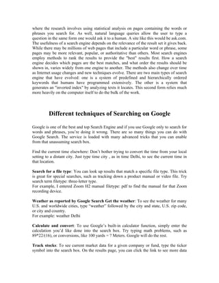 where the research involves using statistical analysis on pages containing the words or
phrases you search for. As well, natural language queries allow the user to type a
question in the same form one would ask it to a human. A site like this would be ask.com.
The usefulness of a search engine depends on the relevance of the result set it gives back.
While there may be millions of web pages that include a particular word or phrase, some
pages may be more relevant, popular, or authoritative than others. Most search engines
employ methods to rank the results to provide the "best" results first. How a search
engine decides which pages are the best matches, and what order the results should be
shown in, varies widely from one engine to another. The methods also change over time
as Internet usage changes and new techniques evolve. There are two main types of search
engine that have evolved: one is a system of predefined and hierarchically ordered
keywords that humans have programmed extensively. The other is a system that
generates an "inverted index" by analyzing texts it locates. This second form relies much
more heavily on the computer itself to do the bulk of the work.




         Different techniques of Searching on Google
Google is one of the best and top Search Engine and if you use Google only to search for
words and phrases, you’re doing it wrong. There are so many things you can do with
Google Search. The service is loaded with many advanced tricks that you can enable
from that unassuming search box.

Find the current time elsewhere: Don’t bother trying to convert the time from your local
setting to a distant city. Just type time city , as in time Delhi, to see the current time in
that location.

Search for a file type: You can look up results that match a specific file type. This trick
is great for special searches, such as tracking down a product manual or video file. Try
search term filetype: three-letter type.
For example, I entered Zoom H2 manual filetype: pdf to find the manual for that Zoom
recording device.

Weather as reported by Google Search Get the weather: To see the weather for many
U.S. and worldwide cities, type “weather” followed by the city and state, U.S. zip code,
or city and country.
For example: weather Delhi

Calculate and convert: To use Google’s built-in calculator function, simply enter the
calculation you’d like done into the search box. Try typing math problems, such as
89*22/(16), or conversions, like 100 yards = ? Meters. Google will do the rest.

Track stocks: To see current market data for a given company or fund, type the ticker
symbol into the search box. On the results page, you can click the link to see more data
 