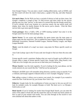 from Google Finance. You can enter a stock’s trading abbreviation, such as GOOG, and
the first result will show the stock’s latest price, a graph of the day, and other financial
details.

Get movie times: On the Web you have a myriad of choices to look up show times, but
Google’s simplicity is tough to beat .To find reviews and show times for the movies
playing near you, type "movies" or the name of a current film into the Google search box.
If you've already saved your location on a previous search, the top search result will
display show times for nearby theaters for the movie you've chosen. Click the More
movies link to get more-specific listings.

Track packages: Have a FedEx, UPS, or USPS tracking number? Just enter it in the
Google search box for the latest package status.

Sports Scores: To see scores and schedules for sports teams type the team name or
league name into the search box. This is enabled for many leagues including the National
Basketball Association, National Football League, National Hockey League, and Major
League Baseball.

Music: want the details of a song? use music: song name for Music specific search on
Google

Area Code Lookup: type in the US area code into Google to find out where the area code
is.

Format specific search: sometimes finding what you want in Google can be difficult, but
Google offers a range of format specific search sites. Google News, Blog Search, even
Video are a few Google sites you can use to find what you’re looking for.

Phrase Search: I use this trick regularly. If you’re looking for the exact phrase, not the
words entered, do your search like this “I did but see her passing by”

Wildcard: old DOS users will remember doing directory searches using an asterisk (*) as
a wildcard, and Google supports wildcard entries as well. Example: blogging *.com.au

Not: adding a minus (-) allows you to narrow your search, for example if you wanted to
search for New York but not City you’d enter New York -City

Either/or. Google looks for the combination of terms you type in, but you can tell it to
look for multiple words, for example Olympic or Gold. The short cut is | so Olympic |
Gold works as well

Book Search: If you’re looking for results from Google Book Search, you can enter the
name of the author or book title into the search box and we’ll return any book content we
have as part of your normal web results. You can click through on the record to view
more detailed info about that author or title.
 