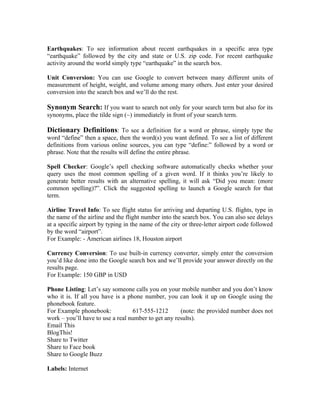 Earthquakes: To see information about recent earthquakes in a specific area type
“earthquake” followed by the city and state or U.S. zip code. For recent earthquake
activity around the world simply type “earthquake” in the search box.

Unit Conversion: You can use Google to convert between many different units of
measurement of height, weight, and volume among many others. Just enter your desired
conversion into the search box and we’ll do the rest.

Synonym Search: If you want to search not only for your search term but also for its
synonyms, place the tilde sign (~) immediately in front of your search term.

Dictionary Definitions: To see a definition for a word or phrase, simply type the
word “define” then a space, then the word(s) you want defined. To see a list of different
definitions from various online sources, you can type “define:” followed by a word or
phrase. Note that the results will define the entire phrase.

Spell Checker: Google’s spell checking software automatically checks whether your
query uses the most common spelling of a given word. If it thinks you’re likely to
generate better results with an alternative spelling, it will ask “Did you mean: (more
common spelling)?”. Click the suggested spelling to launch a Google search for that
term.

Airline Travel Info: To see flight status for arriving and departing U.S. flights, type in
the name of the airline and the flight number into the search box. You can also see delays
at a specific airport by typing in the name of the city or three-letter airport code followed
by the word “airport”.
For Example: - American airlines 18, Houston airport

Currency Conversion: To use built-in currency converter, simply enter the conversion
you’d like done into the Google search box and we’ll provide your answer directly on the
results page.
For Example: 150 GBP in USD

Phone Listing: Let’s say someone calls you on your mobile number and you don’t know
who it is. If all you have is a phone number, you can look it up on Google using the
phonebook feature.
For Example phonebook:            617-555-1212       (note: the provided number does not
work – you’ll have to use a real number to get any results).
Email This
BlogThis!
Share to Twitter
Share to Face book
Share to Google Buzz

Labels: Internet
 