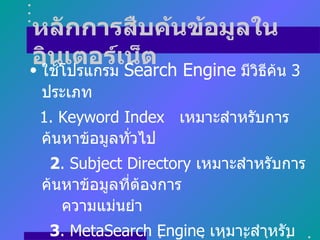 หลักการสืบค้นข้อมูลใน
อินเตอร์เSearch Engine มีวธีค้น 3
• ใช้โปรแกรม
             น็ต          ิ
 ประเภท
 1. Keyword Index เหมาะสำาหรับการ
 ค้นหาข้อมูลทัวไป
              ่
  2. Subject Directory เหมาะสำาหรับการ
 ค้นหาข้อมูลทีต้องการ
              ่
    ความแม่นยำา
  3. MetaSearch Engine เหมาะสำาหรับ
 