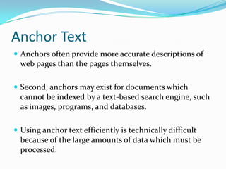 Anchor Text
 Anchors often provide more accurate descriptions of
  web pages than the pages themselves.

 Second, anchors may exist for documents which
  cannot be indexed by a text-based search engine, such
  as images, programs, and databases.

 Using anchor text efficiently is technically difficult
  because of the large amounts of data which must be
  processed.
 