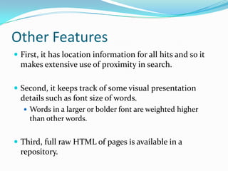 Other Features
 First, it has location information for all hits and so it
  makes extensive use of proximity in search.

 Second, it keeps track of some visual presentation
  details such as font size of words.
    Words in a larger or bolder font are weighted higher
    than other words.


 Third, full raw HTML of pages is available in a
  repository.
 