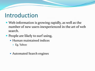 Introduction
 Web information is growing rapidly, as well as the
  number of new users inexperienced in the art of web
  search.
 People are likely to surf using,
   Human maintained indices
       Eg. Yahoo


   Automated Search engines
 