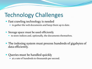 Technology Challenges
 Fast crawling technology is needed
    to gather the web documents and keep them up to date.


 Storage space must be used efficiently
   to store indices and, optionally, the documents themselves.


 The indexing system must process hundreds of gigabytes of
  data efficiently.

 Queries must be handled quickly
    at a rate of hundreds to thousands per second.
 